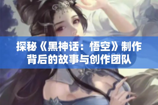 探秘《黑神话：悟空》制作背后的故事与创作团队