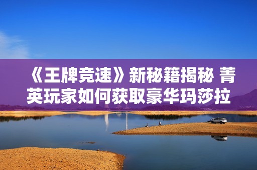 《王牌竞速》新秘籍揭秘 菁英玩家如何获取豪华玛莎拉蒂座驾
