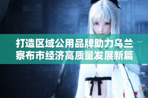 打造区域公用品牌助力乌兰察布市经济高质量发展新篇章