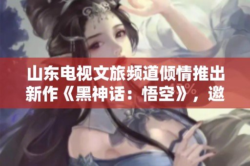 山东电视文旅频道倾情推出新作《黑神话：悟空》，邀您共赏影视盛宴！