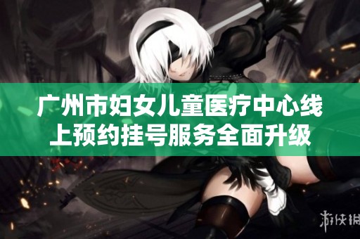 广州市妇女儿童医疗中心线上预约挂号服务全面升级