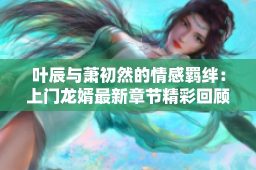 叶辰与萧初然的情感羁绊：上门龙婿最新章节精彩回顾