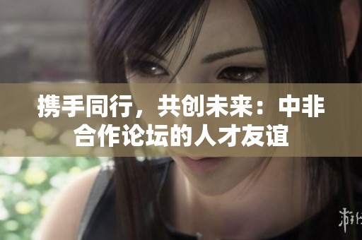 携手同行，共创未来：中非合作论坛的人才友谊