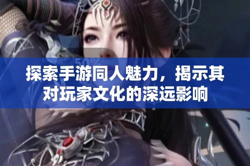 探索手游同人魅力，揭示其对玩家文化的深远影响