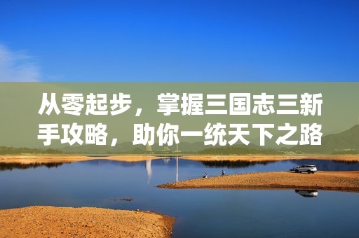 从零起步，掌握三国志三新手攻略，助你一统天下之路