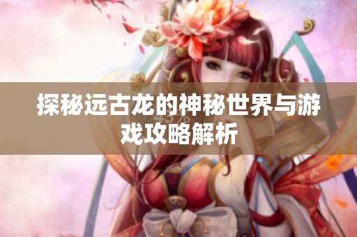 探秘远古龙的神秘世界与游戏攻略解析