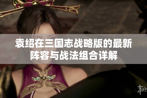 袁绍在三国志战略版的最新阵容与战法组合详解