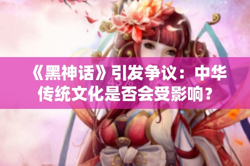 《黑神话》引发争议：中华传统文化是否会受影响？