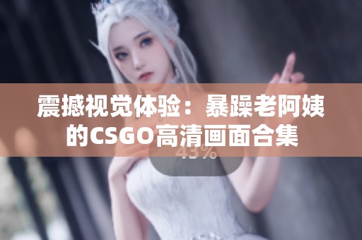 震撼视觉体验：暴躁老阿姨的CSGO高清画面合集