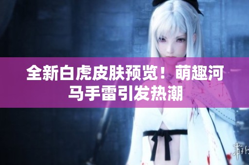 全新白虎皮肤预览！萌趣河马手雷引发热潮