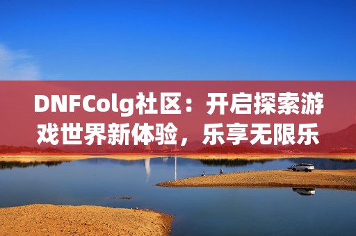 DNFColg社区：开启探索游戏世界新体验，乐享无限乐趣