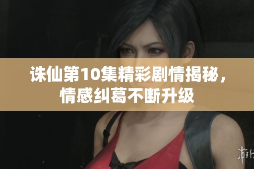 诛仙第10集精彩剧情揭秘，情感纠葛不断升级