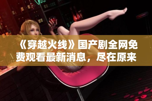 《穿越火线》国产剧全网免费观看最新消息，尽在原来神马影院